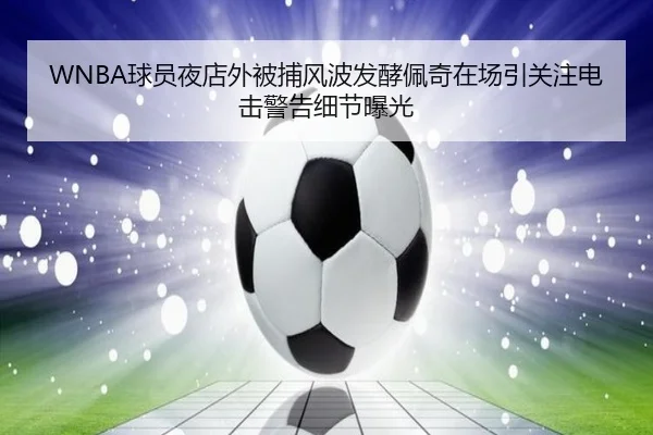 WNBA球员夜店外被捕风波发酵佩奇在场引关注电击警告细节曝光